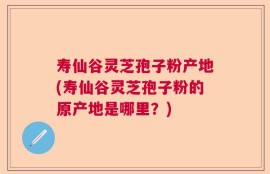 寿仙谷灵芝孢子粉产地(寿仙谷灵芝孢子粉的原产地是哪里？)