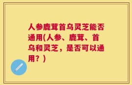 人参鹿茸首乌灵芝能否通用(人参、鹿茸、首乌和灵芝，是否可以通用？)
