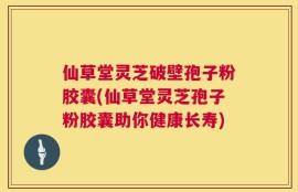 仙草堂灵芝破壁孢子粉胶囊(仙草堂灵芝孢子粉胶囊助你健康长寿)
