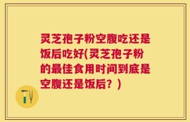 灵芝孢子粉空腹吃还是饭后吃好(灵芝孢子粉的最佳食用时间到底是空腹还是饭后？)