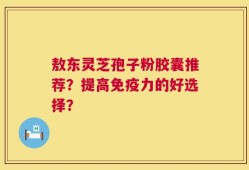 敖东灵芝孢子粉胶囊推荐？提高免疫力的好选择？