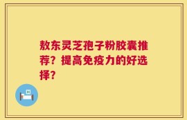 敖东灵芝孢子粉胶囊推荐？提高免疫力的好选择？