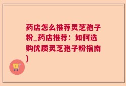 药店怎么推荐灵芝孢子粉_药店推荐：如何选购优质灵芝孢子粉指南)