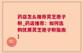 药店怎么推荐灵芝孢子粉_药店推荐：如何选购优质灵芝孢子粉指南)