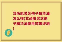 艾尚肌灵芝孢子精华油怎么样(艾尚肌灵芝孢子精华油使用效果评测)