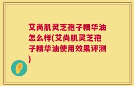 艾尚肌灵芝孢子精华油怎么样(艾尚肌灵芝孢子精华油使用效果评测)