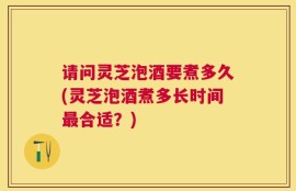 请问灵芝泡酒要煮多久(灵芝泡酒煮多长时间最合适？)