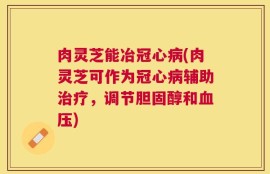 肉灵芝能冶冠心病(肉灵芝可作为冠心病辅助治疗，调节胆固醇和血压)