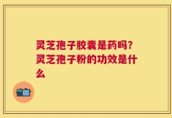 灵芝孢子胶囊是药吗？灵芝孢子粉的功效是什么