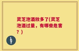 灵芝泡酒放多了(灵芝泡酒过量，有哪些危害？)