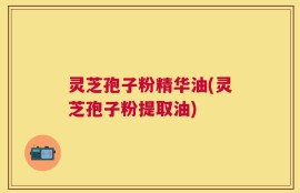 灵芝孢子粉精华油(灵芝孢子粉提取油)