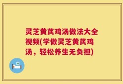 灵芝黄芪鸡汤做法大全视频(学做灵芝黄芪鸡汤，轻松养生无负担)