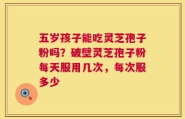 五岁孩子能吃灵芝孢子粉吗？破壁灵芝孢子粉每天服用几次，每次服多少