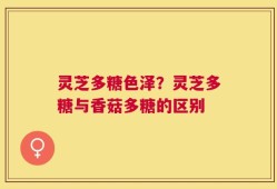 灵芝多糖色泽？灵芝多糖与香菇多糖的区别