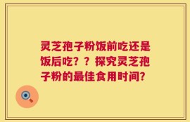灵芝孢子粉饭前吃还是饭后吃？？探究灵芝孢子粉的最佳食用时间？