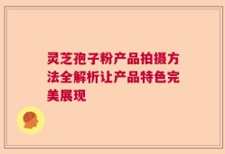 灵芝孢子粉产品拍摄方法全解析让产品特色完美展现