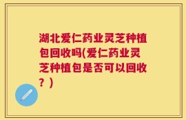 湖北爱仁药业灵芝种植包回收吗(爱仁药业灵芝种植包是否可以回收？)