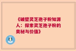 《破壁灵芝孢子粉知源人：探索灵芝孢子粉的奥秘与价值》
