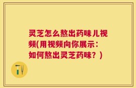 灵芝怎么熬出药味儿视频(用视频向你展示：如何熬出灵芝药味？)