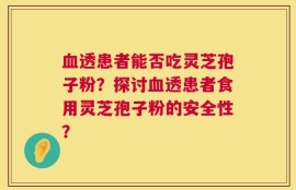 血透患者能否吃灵芝孢子粉？探讨血透患者食用灵芝孢子粉的安全性？