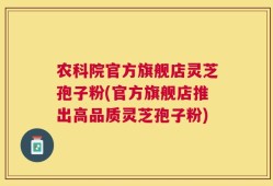 农科院官方旗舰店灵芝孢子粉(官方旗舰店推出高品质灵芝孢子粉)