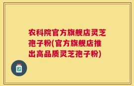 农科院官方旗舰店灵芝孢子粉(官方旗舰店推出高品质灵芝孢子粉)
