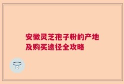 安徽灵芝孢子粉的产地及购买途径全攻略