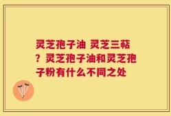 灵芝孢子油 灵芝三萜？灵芝孢子油和灵芝孢子粉有什么不同之处