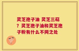 灵芝孢子油 灵芝三萜？灵芝孢子油和灵芝孢子粉有什么不同之处