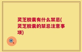 灵芝胶囊有什么禁忌(灵芝胶囊的禁忌注意事项)