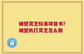 破壁灵芝标准项目书？破壁机打灵芝怎么做