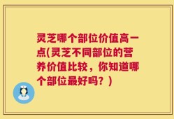 灵芝哪个部位价值高一点(灵芝不同部位的营养价值比较，你知道哪个部位最好吗？)