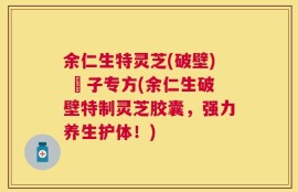 余仁生特灵芝(破壁) 砲子专方(余仁生破壁特制灵芝胶囊，强力养生护体！)