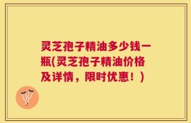 灵芝孢子精油多少钱一瓶(灵芝孢子精油价格及详情，限时优惠！)
