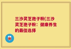 三沙灵芝孢子粉(三沙灵芝孢子粉：健康养生的最佳选择