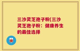 三沙灵芝孢子粉(三沙灵芝孢子粉：健康养生的最佳选择