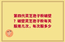 第四代灵芝孢子粉破壁？破壁灵芝孢子粉每天服用几次，每次服多少