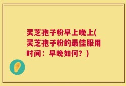 灵芝孢子粉早上晚上(灵芝孢子粉的最佳服用时间：早晚如何？)