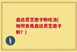 鑫达灵芝孢子粉吃法(如何食用鑫达灵芝孢子粉？)