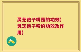 灵芝孢子粉是的功效(灵芝孢子粉的功效及作用)
