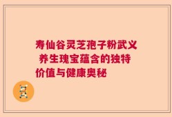 寿仙谷灵芝孢子粉武义 养生瑰宝蕴含的独特价值与健康奥秘
