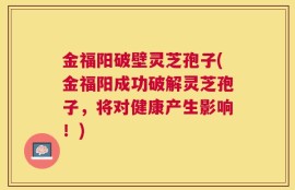金福阳破壁灵芝孢子(金福阳成功破解灵芝孢子，将对健康产生影响！)