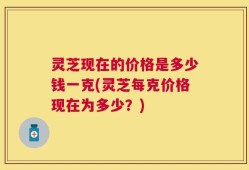 灵芝现在的价格是多少钱一克(灵芝每克价格现在为多少？)