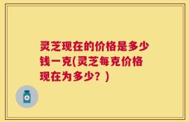 灵芝现在的价格是多少钱一克(灵芝每克价格现在为多少？)