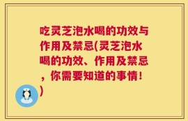 吃灵芝泡水喝的功效与作用及禁忌(灵芝泡水喝的功效、作用及禁忌，你需要知道的事情！)