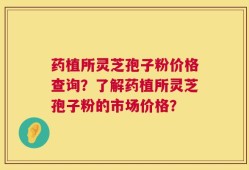 药植所灵芝孢子粉价格查询？了解药植所灵芝孢子粉的市场价格？