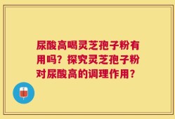 尿酸高喝灵芝孢子粉有用吗？探究灵芝孢子粉对尿酸高的调理作用？