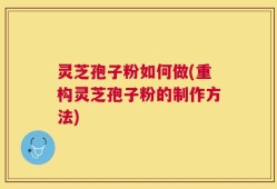 灵芝孢子粉如何做(重构灵芝孢子粉的制作方法)