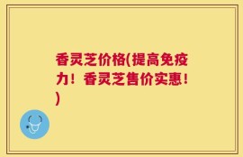 香灵芝价格(提高免疫力！香灵芝售价实惠！)