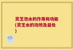 灵芝泡水的作用和功能(灵芝水的功效及益处)